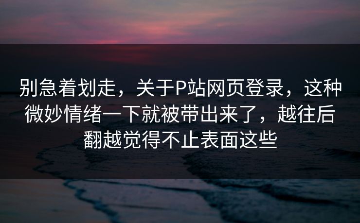 别急着划走，关于P站网页登录，这种微妙情绪一下就被带出来了，越往后翻越觉得不止表面这些