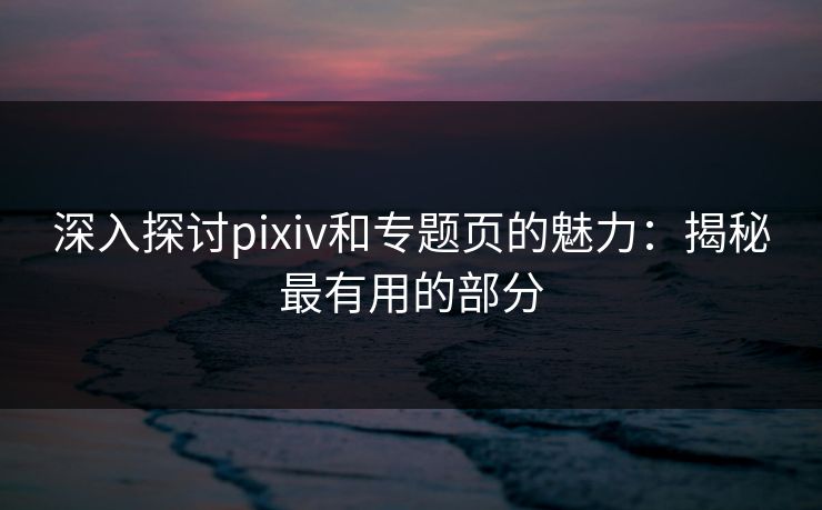 深入探讨pixiv和专题页的魅力：揭秘最有用的部分
