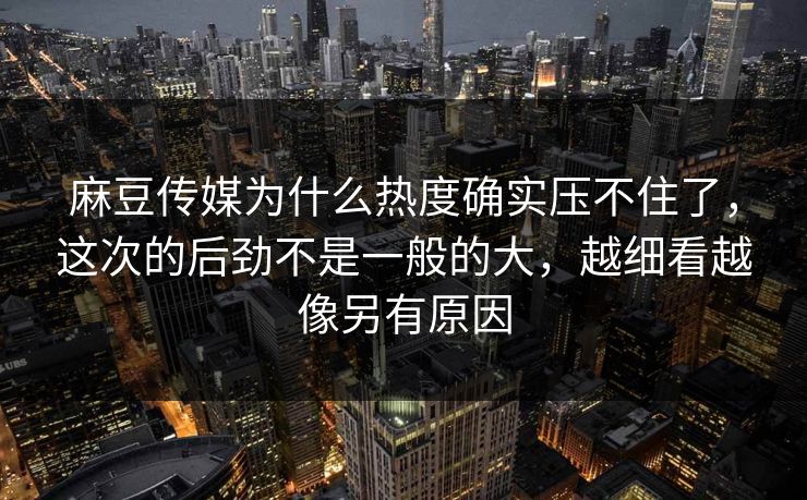 麻豆传媒为什么热度确实压不住了，这次的后劲不是一般的大，越细看越像另有原因