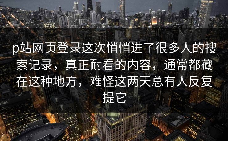 p站网页登录这次悄悄进了很多人的搜索记录,真正耐看的内容,通常都藏在这种地方,难怪这两天总有人反复提它 p站网页登录这次悄悄进了很多人的搜索记录,真正耐看的内容,通常都藏在这种地方,难怪这两天总有人反复提它