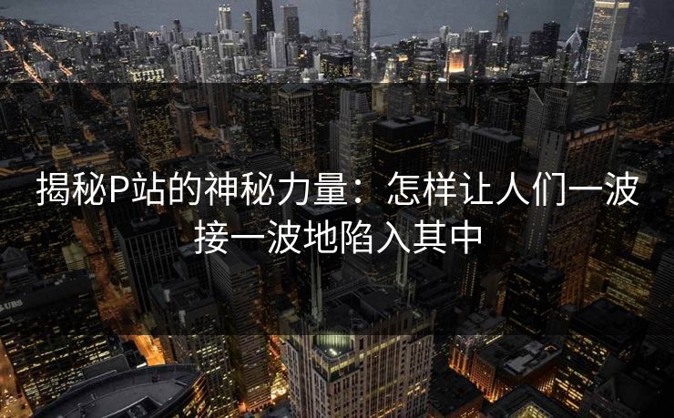 揭秘P站的神秘力量：怎样让人们一波接一波地陷入其中