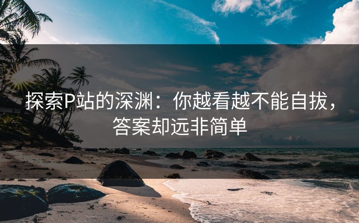 探索P站的深渊：你越看越不能自拔，答案却远非简单