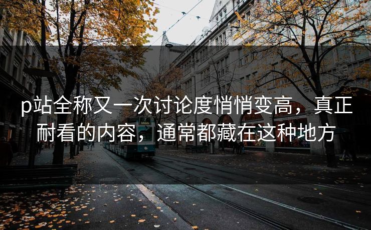 p站全称又一次讨论度悄悄变高，真正耐看的内容，通常都藏在这种地方
