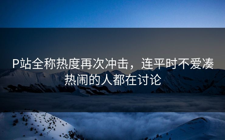 P站全称热度再次冲击,连平时不爱凑热闹的人都在讨论 P站全称热度再次冲击,连平时不爱凑热闹的人都在讨论