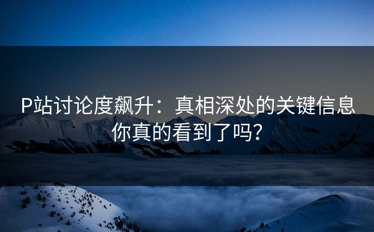 P站讨论度飙升：真相深处的关键信息你真的看到了吗？
