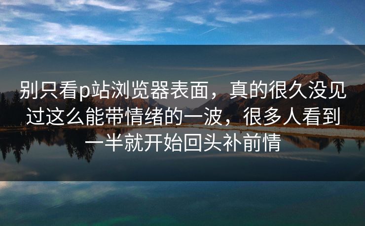 别只看p站浏览器表面，真的很久没见过这么能带情绪的一波，很多人看到一半就开始回头补前情