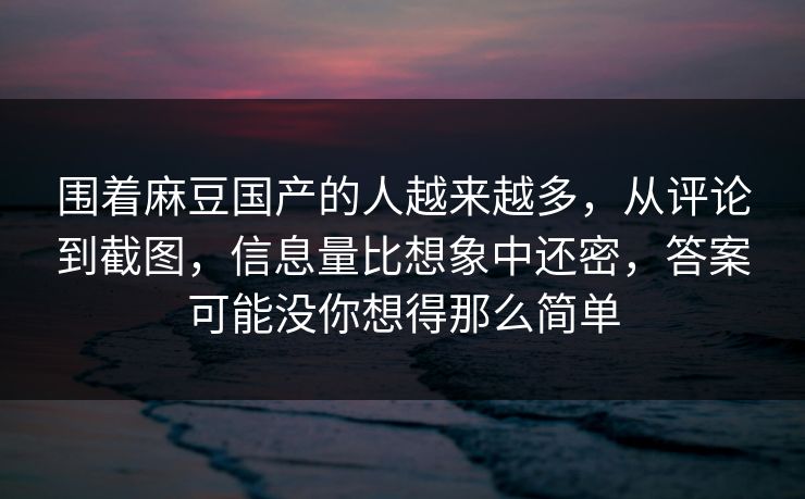 围着麻豆国产的人越来越多，从评论到截图，信息量比想象中还密，答案可能没你想得那么简单