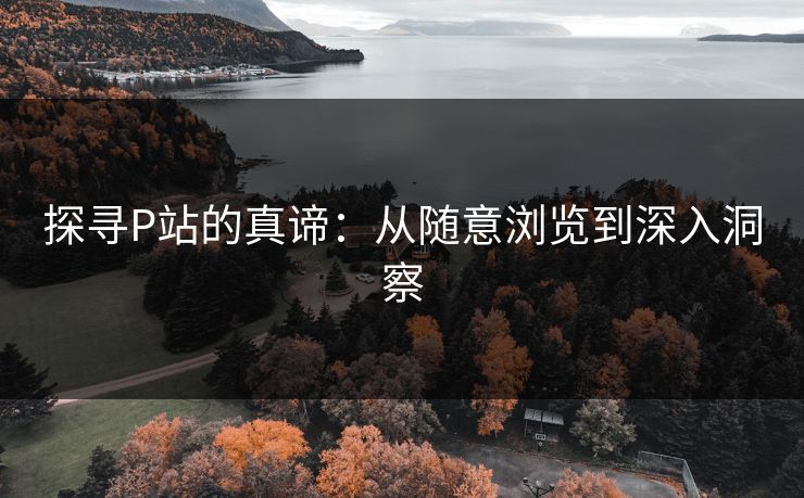 探寻P站的真谛:从随意浏览到深入洞察 探寻P站的真谛:从随意浏览到深入洞察