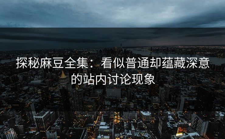 探秘麻豆全集：看似普通却蕴藏深意的站内讨论现象