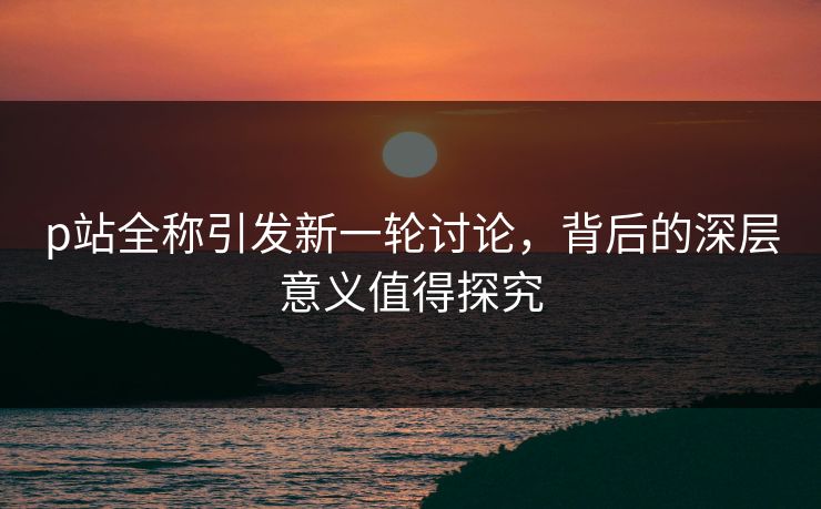 p站全称引发新一轮讨论，背后的深层意义值得探究