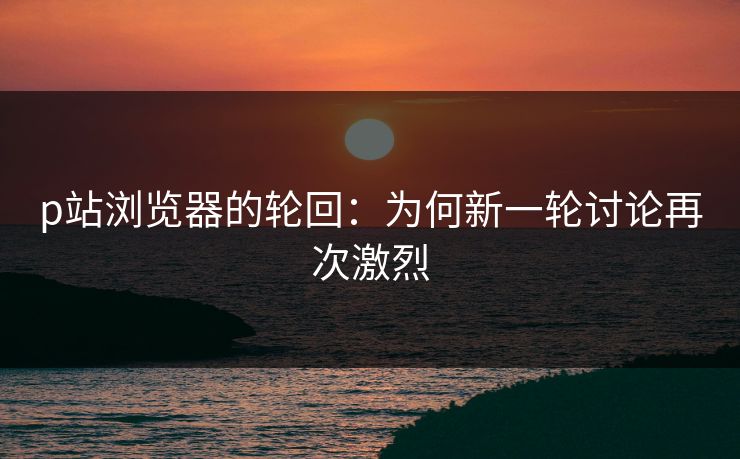 p站浏览器的轮回:为何新一轮讨论再次激烈 p站浏览器的轮回:为何新一轮讨论再次激烈