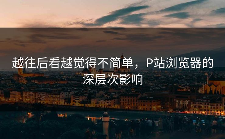 越往后看越觉得不简单，P站浏览器的深层次影响