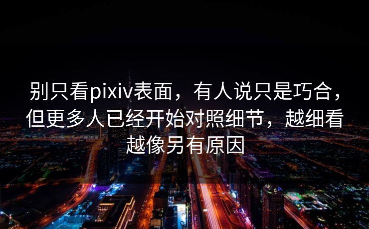 别只看pixiv表面，有人说只是巧合，但更多人已经开始对照细节，越细看越像另有原因