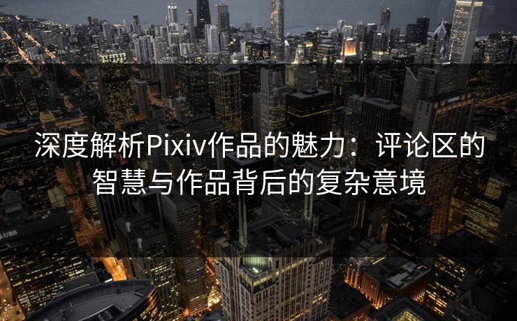 深度解析Pixiv作品的魅力：评论区的智慧与作品背后的复杂意境