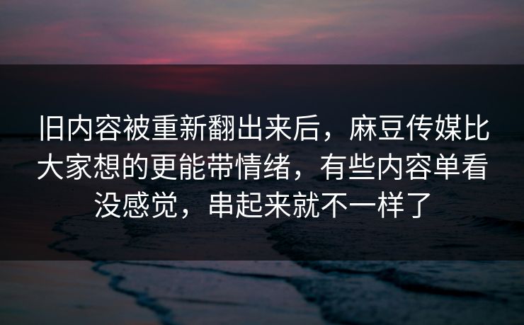 旧内容被重新翻出来后，麻豆传媒比大家想的更能带情绪，有些内容单看没感觉，串起来就不一样了