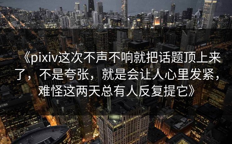 《pixiv这次不声不响就把话题顶上来了，不是夸张，就是会让人心里发紧，难怪这两天总有人反复提它》
