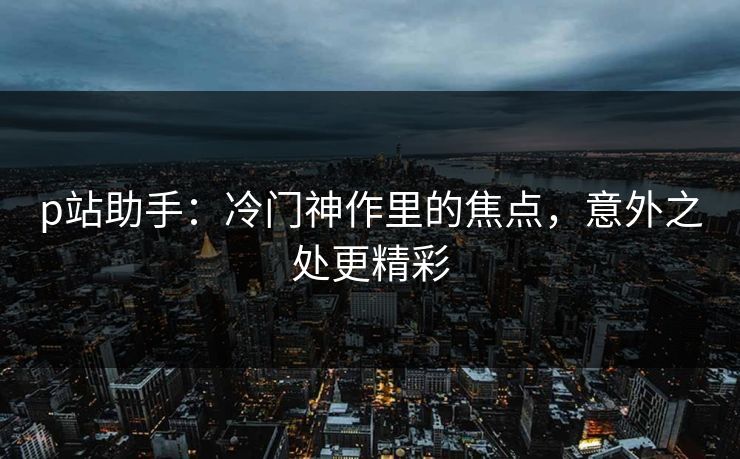 p站助手：冷门神作里的焦点，意外之处更精彩