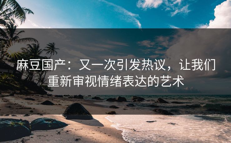 麻豆国产：又一次引发热议，让我们重新审视情绪表达的艺术