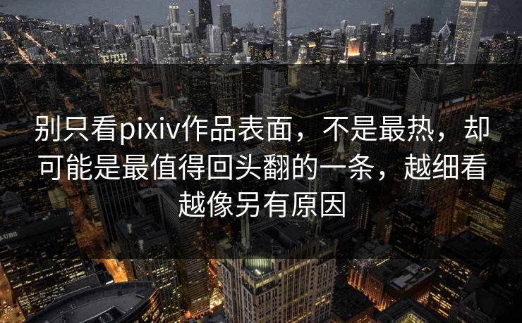 别只看pixiv作品表面，不是最热，却可能是最值得回头翻的一条，越细看越像另有原因