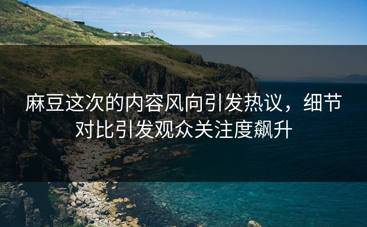 麻豆这次的内容风向引发热议，细节对比引发观众关注度飙升
