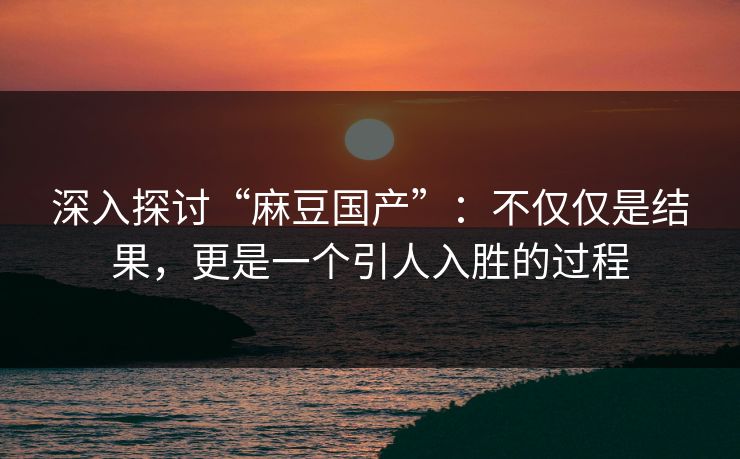 深入探讨“麻豆国产”:不仅仅是结果,更是一个引人入胜的过程 深入探讨“麻豆国产”:不仅仅是结果,更是一个引人入胜的过程